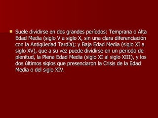 Suele dividirse en dos grandes períodos: Temprana o Alta Edad Media (siglo V a siglo X, sin una clara diferenciación con la Antigüedad Tardía); y Baja Edad Media (siglo XI a siglo XV), que a su vez puede dividirse en un periodo de plenitud, la Plena Edad Media (siglo XI al siglo XIII), y los dos últimos siglos que presenciaron la Crisis de la Edad Media o del siglo XIV. 