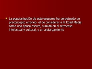 La popularización de este esquema ha perpetuado un preconcepto erróneo: el de considerar a la Edad Media como una época oscura, sumida en el retroceso intelectual y cultural, y un aletargamiento  