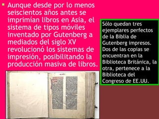  Aunque desde por lo menos
  seiscientos años antes se
  imprimían libros en Asia, el   Sólo quedan tres
  sistema de tipos móviles       ejemplares perfectos
  inventado por Gutenberg a      de la Biblia de
  mediados del siglo XV          Gutenberg impresos.
  revolucionó los sistemas de    Dos de las copias se
  impresión, posibilitando la    encuentran en la
                                 Biblioteca Británica, la
  producción masiva de libros.
                                 otra, pertenece a la
                                 Biblioteca del
                                 Congreso de EE.UU.
 