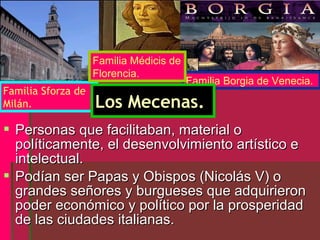 Familia Médicis de
                    Florencia.
                                         Familia Borgia de Venecia.
Familia Sforza de
Milán.              Los Mecenas.
 Personas que facilitaban, material o
  políticamente, el desenvolvimiento artístico e
  intelectual.
 Podían ser Papas y Obispos (Nicolás V) o
  grandes señores y burgueses que adquirieron
  poder económico y político por la prosperidad
  de las ciudades italianas.
 