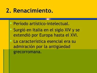 2. Renacimiento.

  Período artístico-intelectual.
  Surgió en Italia en el siglo XIV y se
   extendió por Europa hasta el XVI.
  La característica esencial era su
   admiración por la antigüedad
   grecorromana.
 