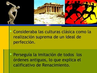  Consideraba las culturas clásica como la
  realización suprema de un ideal de
  perfección.

 Perseguía la imitación de todos los
  órdenes antiguos, lo que explica el
  calificativo de Renacimiento.
 
