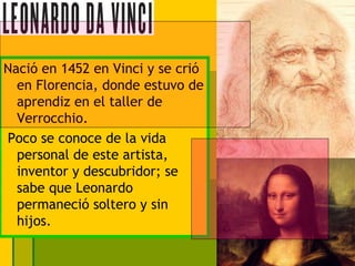 Nació en 1452 en Vinci y se crió
  en Florencia, donde estuvo de
  aprendiz en el taller de
  Verrocchio.
Poco se conoce de la vida
  personal de este artista,
  inventor y descubridor; se
  sabe que Leonardo
  permaneció soltero y sin
  hijos.
 