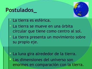 Postulados_
  La tierra es esférica.
  La tierra se mueve en una órbita
   circular que tiene como centro al sol.
  La tierra presenta un movimiento sobre
   su propio eje.

  La luna gira alrededor de la tierra.
  Las dimensiones del universo son
   enormes en comparación con la tierra.
 