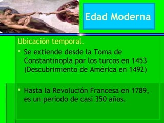 Edad Moderna

Ubicación temporal.
 Se extiende desde la Toma de
  Constantinopla por los turcos en 1453
  (Descubrimiento de América en 1492)

 Hasta la Revolución Francesa en 1789,
  es un período de casi 350 años.
 