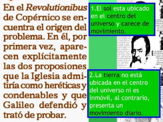 1.El sol esta ubicado
en el centro del
universo y carece de
movimiento.




2.La tierra no está
ubicada en el centro
del universo ni es
inmóvil, al contrario,
presenta un
movimiento diario.
 