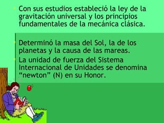  Con sus estudios estableció la ley de la
  gravitación universal y los principios
  fundamentales de la mecánica clásica.

 Determinó la masa del Sol, la de los
  planetas y la causa de las mareas.
 La unidad de fuerza del Sistema
  Internacional de Unidades se denomina
  “newton” (N) en su Honor.
 