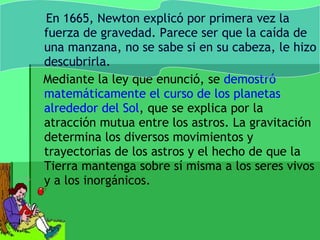 En 1665, Newton explicó por primera vez la
fuerza de gravedad. Parece ser que la caída de
una manzana, no se sabe si en su cabeza, le hizo
descubrirla.
Mediante la ley que enunció, se demostró
matemáticamente el curso de los planetas
alrededor del Sol, que se explica por la
atracción mutua entre los astros. La gravitación
determina los diversos movimientos y
trayectorias de los astros y el hecho de que la
Tierra mantenga sobre sí misma a los seres vivos
y a los inorgánicos.
 