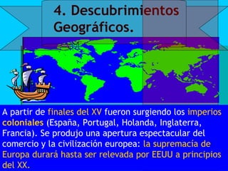 4. Descubrimientos
             Geográficos.




A partir de finales del XV fueron surgiendo los imperios
coloniales (España, Portugal, Holanda, Inglaterra,
Francia). Se produjo una apertura espectacular del
comercio y la civilización europea: la supremacía de
Europa durará hasta ser relevada por EEUU a principios
del XX. 
 