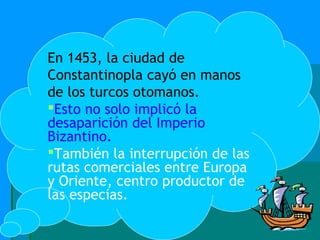 En 1453, la ciudad de
Constantinopla cayó en manos
de los turcos otomanos.
Esto no solo implicó la
desaparición del Imperio
Bizantino.
También la interrupción de las
rutas comerciales entre Europa
y Oriente, centro productor de
las especias.
 