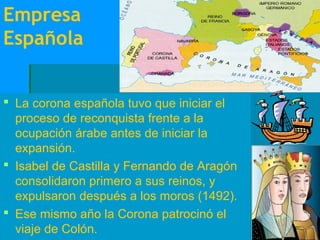 Empresa
Española


 La corona española tuvo que iniciar el
  proceso de reconquista frente a la
  ocupación árabe antes de iniciar la
  expansión.
 Isabel de Castilla y Fernando de Aragón
  consolidaron primero a sus reinos, y
  expulsaron después a los moros (1492).
 Ese mismo año la Corona patrocinó el
  viaje de Colón.
 