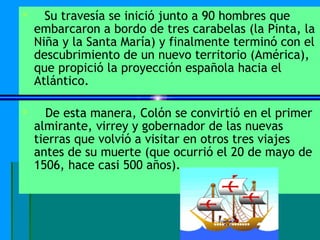      Su travesía se inició junto a 90 hombres que
    embarcaron a bordo de tres carabelas (la Pinta, la
    Niña y la Santa María) y finalmente terminó con el
    descubrimiento de un nuevo territorio (América),
    que propició la proyección española hacia el
    Atlántico.

     De esta manera, Colón se convirtió en el primer
    almirante, virrey y gobernador de las nuevas
    tierras que volvió a visitar en otros tres viajes
    antes de su muerte (que ocurrió el 20 de mayo de
    1506, hace casi 500 años).
 