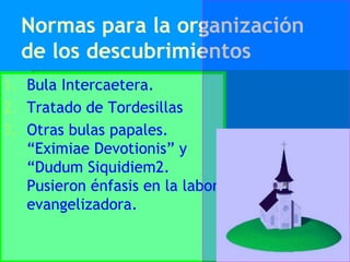 Normas para la organización
  de los descubrimientos
1. Bula Intercaetera.
2. Tratado de Tordesillas
3. Otras bulas papales.
   “Eximiae Devotionis” y
   “Dudum Siquidiem2.
   Pusieron énfasis en la labor
   evangelizadora.
 