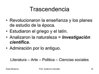 Trascendencia Revolucionaron la enseñanza y los planes de estudio de la época. Estudiaron el griego y el latín. Analizaron la naturaleza =  Investigación científica. Admiración por lo antiguo. Literatura – Arte – Politica – Ciencias sociales 
