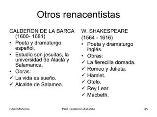 Otros renacentistas CALDERON DE LA BARCA (1600- 1681) Poeta y dramaturgo español. Estudio son jesuitas, la universidad de Alaclá y Salamanca. Obras: La vida es sueño. Alcalde de Salamea. W. SHAKESPEARE (1564 - 1616) Poeta y dramaturgo inglés. Obras: La fierecilla domada. Romeo y Julieta. Hamlet. Otelo. Rey Lear Macbeth. 