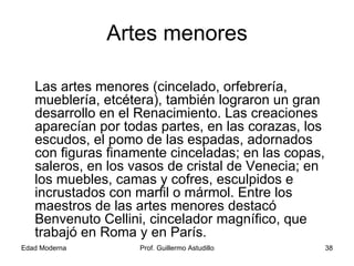 Artes menores Las artes menores (cincelado, orfebrería, mueblería, etcétera), también lograron un gran desarrollo en el Renacimiento. Las creaciones aparecían por todas partes, en las corazas, los escudos, el pomo de las espadas, adornados con figuras finamente cinceladas; en las copas, saleros, en los vasos de cristal de Venecia; en los muebles, camas y cofres, esculpidos e incrustados con marfil o mármol. Entre los maestros de las artes menores destacó Benvenuto Cellini, cincelador magnífico, que trabajó en Roma y en París. 
