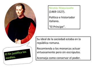 Nicolás Maquiavelo  (1469-1527). Político e historiador italiano. “ El Príncipe”. Su ideal de la sociedad estaba en la república romana. Recomienda a los monarcas actuar virtuosamente pero sin escrúpulos. Aconseja como conservar el poder. El fin justifica los medios. 