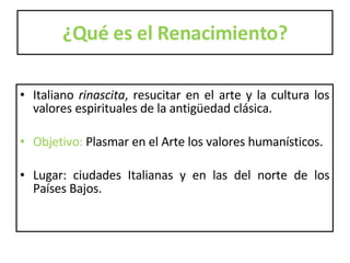 ¿Qué es el Renacimiento? Italiano  rinascita , resucitar en el arte y la cultura los valores espirituales de la antigüedad clásica.  Objetivo:  Plasmar en el Arte los valores humanísticos. Lugar: ciudades Italianas y en las del norte de los Países Bajos.  
