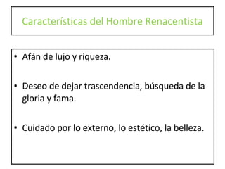 Características del Hombre Renacentista Afán de lujo y riqueza. Deseo de dejar trascendencia, búsqueda de la gloria y fama. Cuidado por lo externo, lo estético, la belleza. 