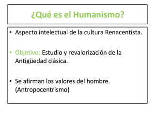 ¿Qué es el Humanismo? Aspecto intelectual de la cultura Renacentista. Objetivo:  Estudio y revalorización de la Antigüedad clásica.  Se afirman los valores del hombre. (Antropocentrismo) 