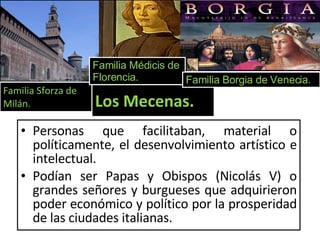 Personas que facilitaban, material o políticamente, el desenvolvimiento artístico e intelectual. Podían ser Papas y Obispos (Nicolás V) o grandes señores y burgueses que adquirieron poder económico y político por la prosperidad de las ciudades italianas. Familia Sforza de Milán. Familia Médicis de Florencia. Los Mecenas. Familia Borgia de Venecia. 