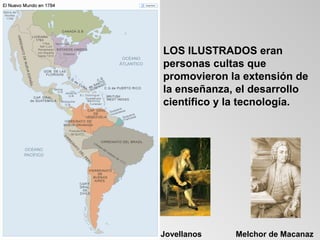 LOS ILUSTRADOS eran
personas cultas que
promovieron la extensión de
la enseñanza, el desarrollo
científico y la tecnología.




Jovellanos   Melchor de Macanaz
 