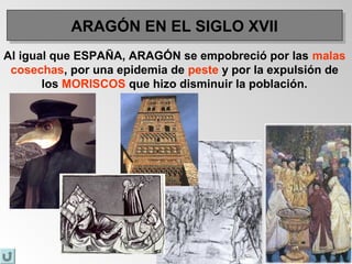 ARAGÓN EN EL SIGLO XVIIARAGÓN EN EL SIGLO XVII
Al igual que ESPAÑA, ARAGÓN se empobreció por las malas
cosechas, por una epidemia de peste y por la expulsión de
los MORISCOS que hizo disminuir la población.
 