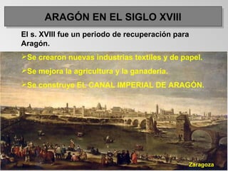 ARAGÓN EN EL SIGLO XVIIIARAGÓN EN EL SIGLO XVIII
El s. XVIII fue un periodo de recuperación para
Aragón.
Se crearon nuevas industrias textiles y de papel.
Se mejora la agricultura y la ganadería.
Se construye EL CANAL IMPERIAL DE ARAGÓN.
Zaragoza
 