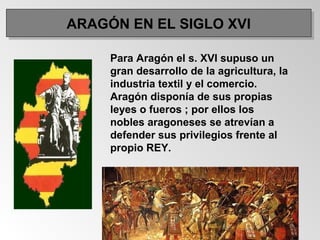 Para Aragón el s. XVI supuso un
gran desarrollo de la agricultura, la
industria textil y el comercio.
Aragón disponía de sus propias
leyes o fueros ; por ellos los
nobles aragoneses se atrevían a
defender sus privilegios frente al
propio REY.
ARAGÓN EN EL SIGLO XVIARAGÓN EN EL SIGLO XVI
 