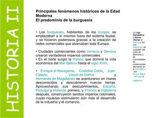 HISTORIA II Principales fenómenos históricos de la Edad Moderna El predominio de la burguesía Los  burgueses , habitantes de los  burgos , se emplazaban a sí mismos fuera del sistema feudal, y se hicieron poderosos gracias a la creación de redes comerciales que abarcaban toda Europa.  Ciudades comerciantes como  Venecia  y  Génova  crearon verdaderos imperios comerciales.  En el norte surgió la  Hansa , que dominó la vida económica del  Mar Báltico  hasta el  siglo XVIII .  Enrique el Navegante ,  Cristóbal Colón ,  Juan  Caboto ,  Vasco de Gama  y  Hernando de Magallanes  se aventuraron en mares desconocidos y descubrieron nuevas tierras. Aprovechando sus descubrimientos,  España ,  Portugal  y  Holanda  primero, y  Francia  e  Inglaterra  después, construyeron sendos imperios coloniales, cuyas riquezas estimularon aún más el desarrollo de la industria y el comercio. La  Liga Hanseática  o  Hansa  ( Hanse  en  alemán ), fue una  federación  de ciudades del norte de Alemania y de comunidades de comerciantes alemanes en el  mar Báltico , los  Países Bajos ,  Noruega  e  Inglaterra .   