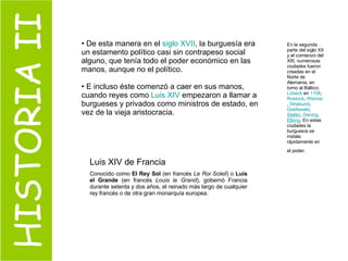 HISTORIA II De esta manera en el  siglo XVII , la burguesía era un estamento político casi sin contrapeso social alguno, que tenía todo el poder económico en las manos, aunque no el político. E incluso éste comenzó a caer en sus manos, cuando reyes como  Luis  XIV  empezaron a llamar a burgueses y privados como ministros de estado, en vez de la vieja aristocracia. En la segunda parte del siglo XII y el comienzo del XIII, numerosas ciudades fueron creadas en el Norte de Alemania, en torno al Báltico:  Lübeck  en  1158 ,  Rostock ,  Wismar ,  Stralsund ,  Greifswald ,  Stettin ,  Danzig ,  Elbing . En estas ciudades la burguesía se instala rápidamente en el poder.   Luis XIV de Francia  Conocido como  El Rey Sol  (en francés  Le Roi Soleil ) o  Luis el Grande  (en francés  Louis le Grand ), gobernó Francia durante setenta y dos años, el reinado más largo de cualquier rey francés o de otra gran monarquía europea.  