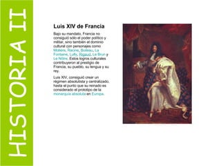 HISTORIA II Luis XIV de Francia  Bajo su mandato, Francia no consiguió sólo el poder político y militar, sino también el dominio cultural con personajes como  Molière ,  Racine ,  Boileau ,  La  Fontaine ,  Lully ,  Rigaud ,  Le  Brun  y  Le  Nôtre . Estos logros culturales contribuyeron al prestigio de Francia, su pueblo, su lengua y su rey.  Luis XIV, consiguió crear un régimen absolutista y centralizado, hasta el punto que su reinado es considerado el prototipo de la  monarquía absoluta  en  Europa .  