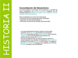 HISTORIA II Consolidación del Absolutismo En forma paralela al crecimiento de la burguesía, un puñado de reyes consolidaron sus  estados nacionales , surgiendo así los actuales Estados de  España ,  Portugal ,  Francia ,  Inglaterra ,  Suecia ,  Holanda ,  Dinamarca  y  Polonia .  Esta consolidación se vivió en tres direcciones: eliminación de todo contrapoder dentro del Estado, expansión de las fronteras políticas, y  eliminación de estructuras feudales supranacionales. Los reyes absolutistas intentaron liquidar a toda posible oposición. En el  siglo XVI  aprovecharon el movimiento  reformista  para separarse de la  Iglesia Católica  (fue el caso de  Inglaterra ), o bien para debilitarla imponiéndole sus condiciones (fue el caso de  España ).  Una vez conseguido esto, los reyes intentaron imponer la unidad religiosa a sus súbditos: en España los  Reyes Católicos  expulsaron a los judíos y  Felipe II  a los moriscos, en Inglaterra el  anglicano   Enrique VIII  persiguió a los católicos, y en Francia  Richelieu  persiguió a los protestantes.  