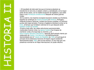 HISTORIA II . El resultado de todo esto fue que el monarca absoluto se transformó en amo de un estado unitario y centralizado, en la mayor parte de los casos, con la visible excepción de Inglaterra, que cedió paso a una  monarquía constitucional  después de varias guerras civiles. En lo externo, los imperios europeos buscaron ampliar sus fronteras. España se construyó un  Imperio Español  en  América . Portugal y Holanda fundaron factorías, núcleos de futuras ciudades, en diversos puntos del mapa terrestre. Francia e Inglaterra intentaron entrar en la  India , al tiempo que fundaban colonias en lo que después serán  Estados Unidos  y  Canadá .. Frente a todo esto, las viejas estructuras supranacionales medievales hicieron crisis. La  Iglesia Católica  fue incapaz de mantener unida a Europa bajo su dominio, y el  Sacro Imperio Romano Germánico , después del frustrado intento por restaurarlo de  Carlos V de Alemania , fue definitivamente desmantelado por el  Tratado de  Westfalia  de  1648 , el cual siguió el principio de la soberanía nacional. El Imperio siguió existiendo teóricamente hasta  1806 , pero en los hechos, no era más que una presencia nominal en el mapa internacional, sin poder efectivo. 