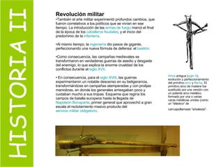 HISTORIA II Revolución militar También el arte militar experimentó profundos cambios, que fueron correlativos a los políticos que se vivían en ese tiempo. La introducción de las  armas de fuego  marcó el final de la época de los  caballeros feudales , y el inicio del predominio de la  infantería .  Al mismo tiempo, la  ingeniería  dio pasos de gigante, perfeccionando una nueva fórmula de defensa: el  bastión .  Como consecuencia, las campañas medievales se transformaron en verdaderas guerras de asedio y desgaste del enemigo, lo que explica la enorme crueldad de los conflictos durante el  siglo XVII . En consecuencia, para el  siglo XVIII , las guerras experimentaron un notable descenso en su beligerancia, transformándose en campañas atemperadas y con prolijas maniobras, en donde los generales arriesgaban poco y cuidaban mucho a sus tropas. Esquema que regiría los campos de batalla europeos hasta la llegada de  Napoleón Bonaparte , primer general que aprovechó a gran escala el reclutamiento masivo producto del  servicio militar obligatorio . Arma  antigua ( siglo X ), evolución y perfeccionamiento del primitivo  arco  y  flecha . El primitivo arco de madera fue sustituido por una versión con un potente arco metálico formado por una o varias varas metálicas unidas (como un "elástico" de carruaje)llamada "arbalesta".   