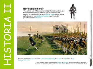 HISTORIA II Revolución militar También el arte militar experimentó profundos cambios, que fueron correlativos a los políticos que se vivían en ese tiempo. La introducción de las  armas de fuego  marcó el final de la época de los  caballeros feudales , y el inicio del predominio de la  infantería .  Ataque de la infantería  prusiana  durante la  batalla de  Hohenfriedeberg  el  4 de junio  de  1745 . Pintura de  Carl   Röchling  ( 1855 - 1920 )  Arma distintiva de asta que usaban los  oficiales  de  infantería , de moharra con forma de corazón u hoja, con dos "papadas" y falsaguarda en la base de esta. Solía alcanzar los dos  metros de altura  