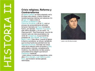 HISTORIA II Crisis religiosa, Reforma y Contrarreforma La  Iglesia Católica  se había adaptado mal a la nueva vida urbana, y había mirado las transformaciones internas con reticencia. En el  siglo XIV  había vivido el  Cautiverio de Babilonia  y el  Cisma de Occidente , y en el  XV , vivió un proceso de acrecentamiento del poder temporal. Ejemplos de  Papas  mundanos fueron, por ejemplo,  Alejandro VI  y  Julio II , este último apodado, y no sin razón, " el Papa guerrero ". Para financiarse, recurrió de manera cada vez más escandalosa a la venta de  indulgencias , lo que excitó las protestas de  John   Wycliff ,  Jan   Huss  y  Martín  Lutero . Este último, cuando la Iglesia lo llamó a someterse, se rehusó, señalando que la única fuente de autoridad eran las  Sagradas Escrituras . Era esta una nueva visión de la relación entre el hombre y  Dios , personalista e intimista, completamente moderna, muy diferente a la idea social y comunitaria de la religión que tenía el  Catolicismo  medieval. Lutero obtuvo numerosos seguidores, entre ellos  Ulrico  Zwinglio ,  Juan  Calvino  y  John   Knox , que fundaron sendas iglesias reformadas. Lutero a los 46 años de edad 