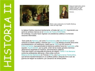 HISTORIA II La Iglesia Católica reaccionó tardíamente, a finales del  siglo XVI , imponiendo una serie de cambios internos en el  Concilio de Trento  ( 1545 - 1563 ).  Sin embargo, no pudo hacer regresar a la obediencia católica a numerosas naciones reformadas. Gran parte de  Alemania , así como  Escandinavia  y las  Islas Británicas  ya no volverían al rebaño católico, mientras que  Francia  se debatiría durante años entre el protestantismo y el catolicismo, hasta que en  1685  Luis XIV revocó el  Edicto de Nantes , que garantizaba la tolerancia católica hacia los  hugonotes , y los expulsó.  España  e  Italia , por su parte, amén de los recién ganados dominios ultramarinos españoles en América, permanecieron católicos. Todo esto originó una seguidilla de guerras de religión:  Carlos V de Alemania  contra los protestantes alemanes, crisis civiles como la  Matanza de San Bartolomé  en Francia ( 1572 ), o la  Guerra de los Treinta Años , que terminó transformándose en un conflicto político. Después de lo cual, las guerras de religión se acabaron, por cansancio de ambas partes. Martín Lutero predicando en el Castillo Wartburg, cuadro de Hugo Vogel  Retrato de Catalina Bora, esposa de Martín Lutero, por Lucas Cranach el Anciano. 1526. Warburg-Stiftung, Eisenach, Alemania.   