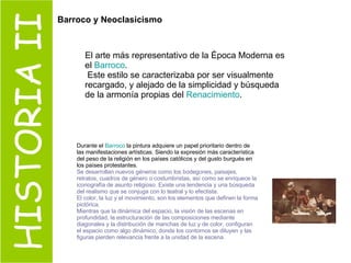 HISTORIA II El arte más representativo de la Época Moderna es el  Barroco . Este estilo se caracterizaba por ser visualmente recargado, y alejado de la simplicidad y búsqueda de la armonía propias del  Renacimiento . Durante el  Barroco  la pintura adquiere un papel prioritario dentro de las manifestaciones artísticas. Siendo la expresión más característica del peso de la religión en los países católicos y del gusto burgués en los países protestantes. Se desarrollan nuevos géneros como los bodegones, paisajes, retratos, cuadros de género o costumbristas, así como se enriquece la iconografía de asunto religioso. Existe una tendencia y una búsqueda del realismo que se conjuga con lo teatral y lo efectista. El color, la luz y el movimiento, son los elementos que definen la forma pictórica. Mientras que la dinámica del espacio, la visión de las escenas en profundidad, la estructuración de las composiciones mediante diagonales y la distribución de manchas de luz y de color, configuran el espacio como algo dinámico, donde los contornos se diluyen y las figuras pierden relevancia frente a la unidad de la escena. Barroco y Neoclasicismo 