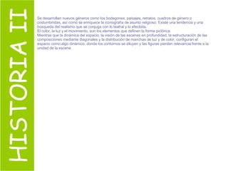 HISTORIA II Se desarrollan nuevos géneros como los bodegones, paisajes, retratos, cuadros de género o costumbristas, así como se enriquece la iconografía de asunto religioso. Existe una tendencia y una búsqueda del realismo que se conjuga con lo teatral y lo efectista. El color, la luz y el movimiento, son los elementos que definen la forma pictórica. Mientras que la dinámica del espacio, la visión de las escenas en profundidad, la estructuración de las composiciones mediante diagonales y la distribución de manchas de luz y de color, configuran el espacio como algo dinámico, donde los contornos se diluyen y las figuras pierden relevancia frente a la unidad de la escena. 