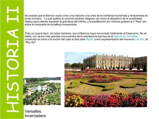 HISTORIA II Se postula que el Barroco nació como una reacción a la crisis de la confianza humanista y renacentista en el ser humano.  Lo que explica su enorme carácter religioso, así como el abandono de la simplicidad clásica para intentar expresar la grandeza del infinito, y la predilección por motivos grotescos o "feos" por sobre la búsqueda de la belleza renacentista. Esto no quiere decir, de todas maneras, que el Barroco haya renunciado totalmente al Clasicismo. No en balde, uno de los más grandes monumentos de la arquitectura barroca es el  Palacio de  Versalles , construido en torno a la noción del culto al dios solar  Apolo , como representación del monarca  Luis  XIV , el " Rey Sol ". Versalles. Invernadero  