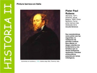 HISTORIA II Pieter Paul Rubens   Alemania, 1577 - Amberes, actual Bélgica, 1640). Pintor flamenco. Fue el pintor barroco más destacado de la  escuela flamenca .  Sus características como pintor son las siguientes: la realización de grandes cuadros para altares, el alegre colorido (no tenebrismo) y una temática que va desde bodegones opulentos a retratos aristocráticos pasando por temas mitológicos.  Autorretrato sin sombrero  c.  1639 .  Galleria degli Uffizi , Florencia, Italia.  Pintura barroca en Italia 