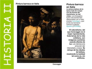 HISTORIA II Pintura barroca en Italia La pintura italiana de la época trata de romper con las formas del manierismo, ya mal vistas . Los encargados fueron dos bandos bien diferenciados; por un lado el pintor  Caravaggio , y por el otro los hermanos Carracci ( Ludovico ,  Agostino  y  Annibale ). El naturalismo, del que Caravaggio es el mejor representante, trata temas de la vida cotidiana, con imágenes sombrías usando efectos de luz.  Los claroscuros procuran dar intensidad y viveza.  Se rehúye de los ideales de belleza, mostrando la realidad tal como es, sin artificios. Caravaggio Pintura barroca en Italia 