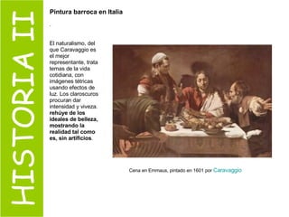 HISTORIA II Cena en Emmaus, pintado en 1601 por  Caravaggio   . El naturalismo, del que Caravaggio es el mejor representante, trata temas de la vida cotidiana, con imágenes tétricas usando efectos de luz. Los claroscuros procuran dar intensidad y viveza.  rehúye de los ideales de belleza, mostrando la realidad tal como es, sin artificios . Pintura barroca en Italia 