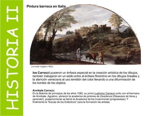 HISTORIA II La huída a Egipto  (1603)   los Carracci  pusieron un énfasis especial en la creación artística de los dibujos, también trabajaron en un estilo entre el énfasis florentino en los dibujos lineales y la atención veneciana al uso temblón del color llevando a una difuminación de los bordes de los objetos .  Annibale Carracci ,  En la Bolonia de principios de los años 1580, su primo  Ludovico Carracci  junto con el hermano de Annibale, Agostino, abrieron la academia de pintores de  Desiderosi  (Deseosos de fama y aprender), posteriormente se llamó la Academia de los Incamminati (progresistas); Y finalmente la "Escula de los Eclécticos" para la formación de artistas. Pintura barroca en Italia 