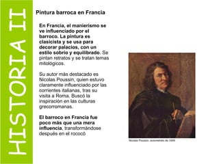HISTORIA II Pintura barroca en Francia   En Francia, el manierismo se ve influenciado por el barroco. La pintura es clasicista y se usa para decorar palacios, con un estilo sobrio y equilibrado . Se pintan retratos y se tratan temas mitológicos. Su autor más destacado es Nicolas Poussin, quien estuvo claramente influenciado por las corrientes italianas, tras su visita a Roma. Buscó la inspiración en las culturas grecorromanas.  El barroco en Francia fue poco más que una mera influencia , transformándose después en el rococó Nicolas Poussin, autorretrato de 1649   