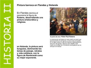 HISTORIA II Pintura barroca en Flandes y Holanda   En Flandes  domina el panorama la figura de  Rubens, desarrollando una pintura aristocrática y religiosa. en Holanda, la pintura será burguesa, dominando los temas de paisaje, retratos y vida cotidiana, con la figura de Rembrandt como su mejor exponente. La intervención de Rubens en este cuadro se centró casi exclusivamente en las figuras y en las zonas principales. En su taller se llevó a cabo por distintos colaboradores la ejecución del paisaje y algunos otros detalles. Este cuadro es el reflejo de un ambiente social galante que se anticipa en el tiempo.   El jardín del amor   Pieter Paul Rubens 