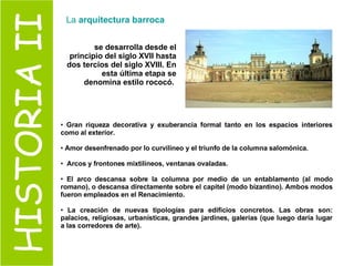HISTORIA II se desarrolla desde el principio del siglo XVII hasta dos tercios del siglo XVIII. En esta última etapa se denomina estilo rococó.   Gran riqueza decorativa y exuberancia formal tanto en los espacios interiores como al exterior.   Amor desenfrenado por lo curvilíneo y el triunfo de la columna salomónica. Arcos y frontones mixtilíneos, ventanas ovaladas. El arco descansa sobre la columna por medio de un entablamento (al modo romano), o descansa directamente sobre el capitel (modo bizantino). Ambos modos fueron empleados en el Renacimiento.  La creación de nuevas tipologías para edificios concretos. Las obras son: palacios, religiosas, urbanísticas, grandes jardines, galerías (que luego daría lugar a las corredores de arte).  La  arquitectura barroca 