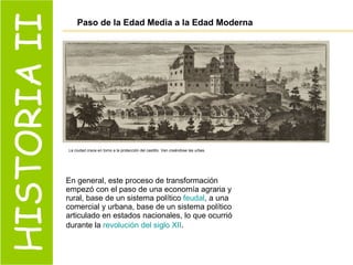HISTORIA II Paso de la Edad Media a la Edad Moderna En general, este proceso de transformación empezó con el paso de una economía agraria y rural, base de un sistema político  feudal , a una comercial y urbana, base de un sistema político articulado en estados nacionales, lo que ocurrió durante la  revolución del siglo XII .   La ciudad crece en torno a la protección del castillo. Van creándose las urbes.  