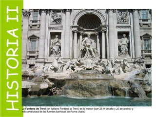 HISTORIA II La  Fontana de Trevi  (en italiano Fontana di Trevi) es la mayor (con 26 m de alto y 20 de ancho) y más ambiciosa de las fuentes barrocas de Roma (Italia)  